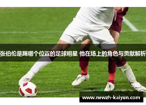 张伯伦是踢哪个位置的足球明星 他在场上的角色与贡献解析 张伯伦是踢哪个位置的足球明星 他在场上的角色与贡献解析