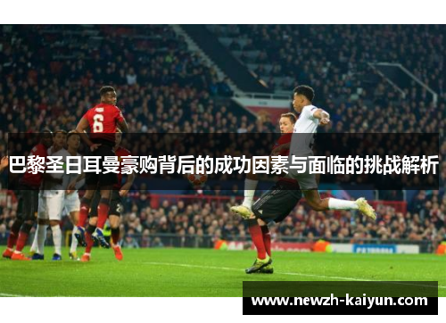 巴黎圣日耳曼豪购背后的成功因素与面临的挑战解析