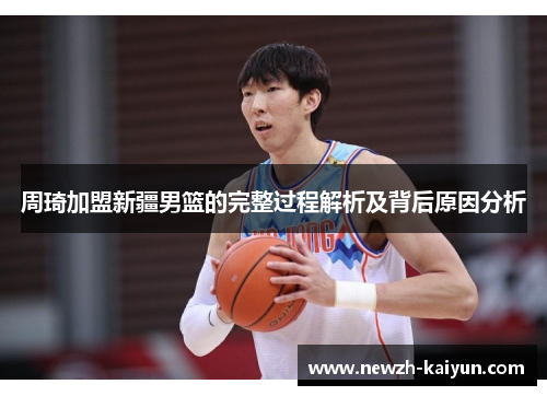 周琦加盟新疆男篮的完整过程解析及背后原因分析 周琦加盟新疆男篮的完整过程解析及背后原因分析