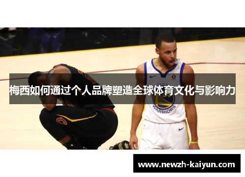 梅西如何通过个人品牌塑造全球体育文化与影响力 梅西如何通过个人品牌塑造全球体育文化与影响力