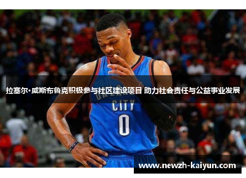 拉塞尔·威斯布鲁克积极参与社区建设项目 助力社会责任与公益事业发展