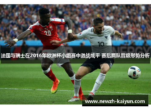 法国与瑞士在2016年欧洲杯小组赛中激战成平 赛后两队晋级形势分析 法国与瑞士在2016年欧洲杯小组赛中激战成平 赛后两队晋级形势分析