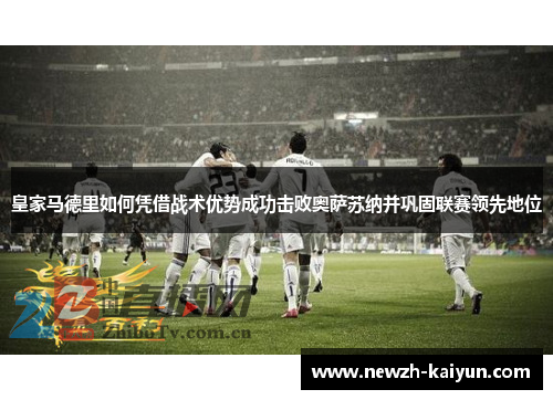 皇家马德里如何凭借战术优势成功击败奥萨苏纳并巩固联赛领先地位 皇家马德里如何凭借战术优势成功击败奥萨苏纳并巩固联赛领先地位