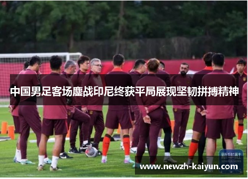 中国男足客场鏖战印尼终获平局展现坚韧拼搏精神