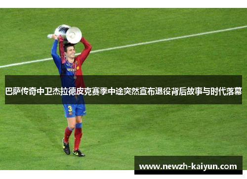 巴萨传奇中卫杰拉德皮克赛季中途突然宣布退役背后故事与时代落幕 巴萨传奇中卫杰拉德皮克赛季中途突然宣布退役背后故事与时代落幕