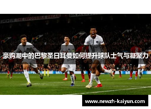 豪购潮中的巴黎圣日耳曼如何提升球队士气与凝聚力